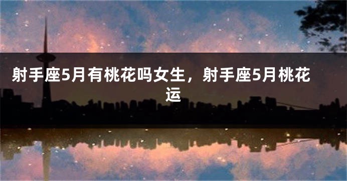 射手座5月有桃花吗女生，射手座5月桃花运