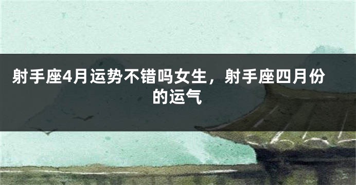射手座4月运势不错吗女生，射手座四月份的运气
