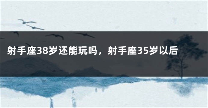 射手座38岁还能玩吗，射手座35岁以后