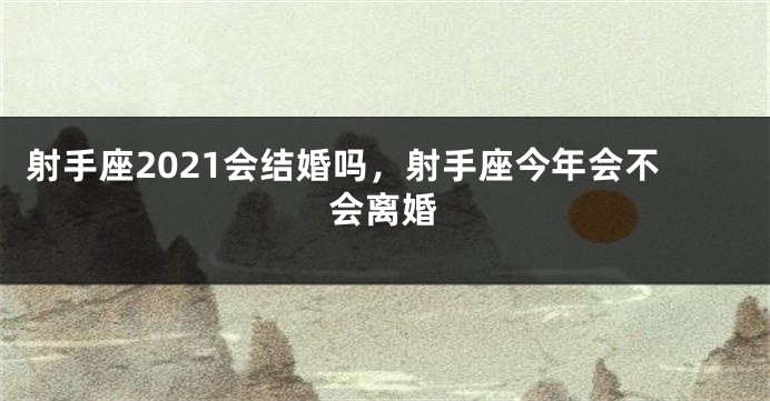 射手座2021会结婚吗，射手座今年会不会离婚