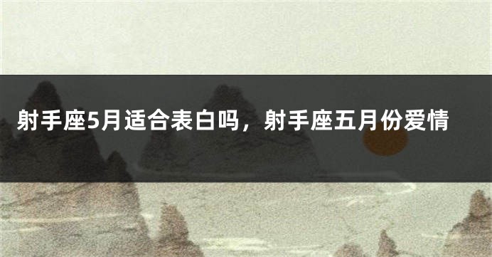 射手座5月适合表白吗，射手座五月份爱情
