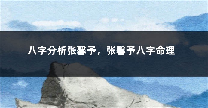 八字分析张馨予，张馨予八字命理