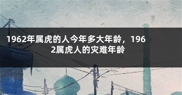 1962年属虎的人今年多大年龄，1962属虎人的灾难年龄