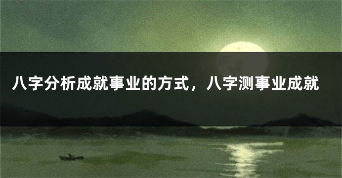 八字分析成就事业的方式,八字测事业成就
