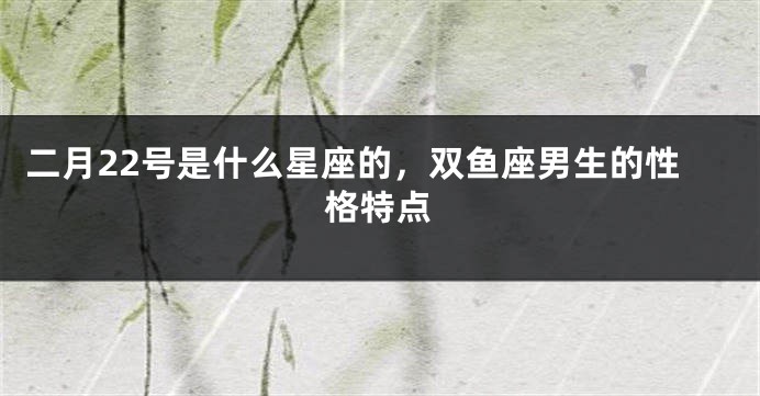 二月22号是什么星座的，双鱼座男生的性格特点