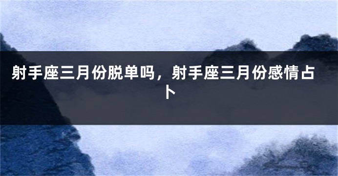 射手座三月份脱单吗，射手座三月份感情占卜