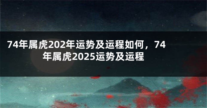 74年属虎202年运势及运程如何，74年属虎2025运势及运程