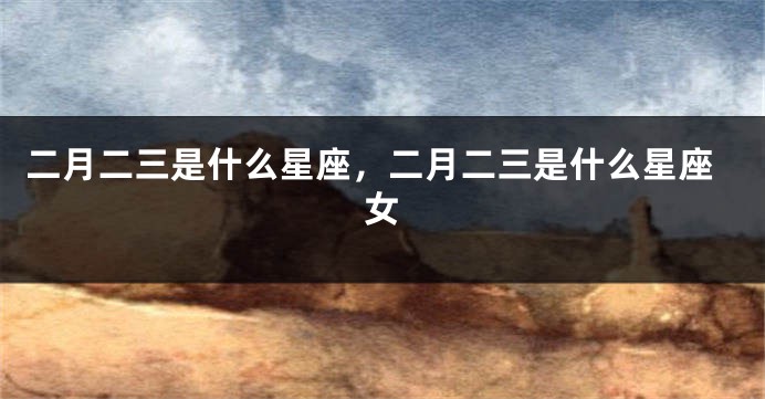 二月二三是什么星座，二月二三是什么星座女