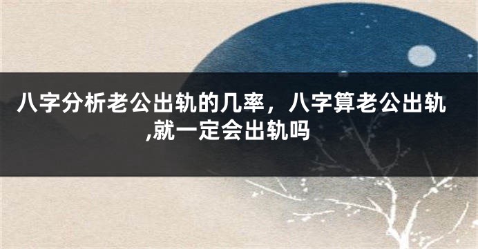 八字分析老公出轨的几率，八字算老公出轨,就一定会出轨吗