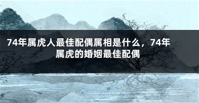 74年属虎人最佳配偶属相是什么,74年属虎的婚姻最佳配偶