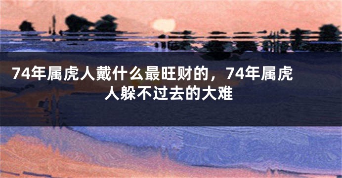 74年属虎人戴什么最旺财的，74年属虎人躲不过去的大难