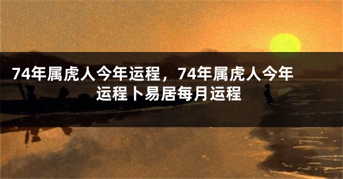 74年属虎人今年运程，74年属虎人今年运程卜易居每月运程