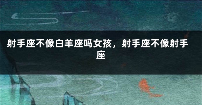 射手座不像白羊座吗女孩，射手座不像射手座