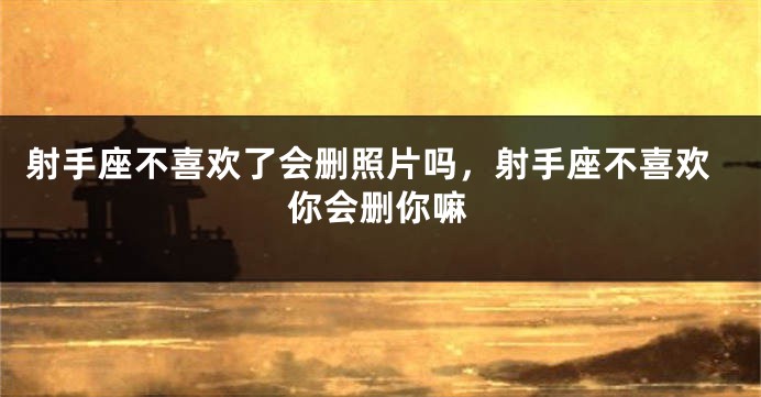 射手座不喜欢了会删照片吗，射手座不喜欢你会删你嘛