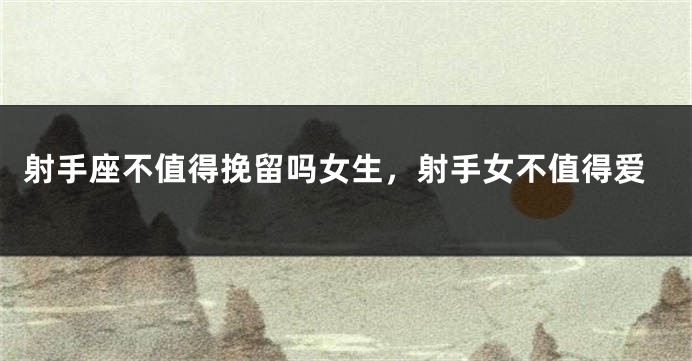 射手座不值得挽留吗女生，射手女不值得爱