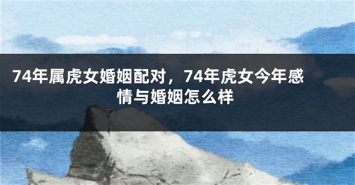 74年属虎女婚姻配对，74年虎女今年感情与婚姻怎么样