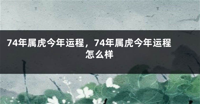 74年属虎今年运程，74年属虎今年运程怎么样