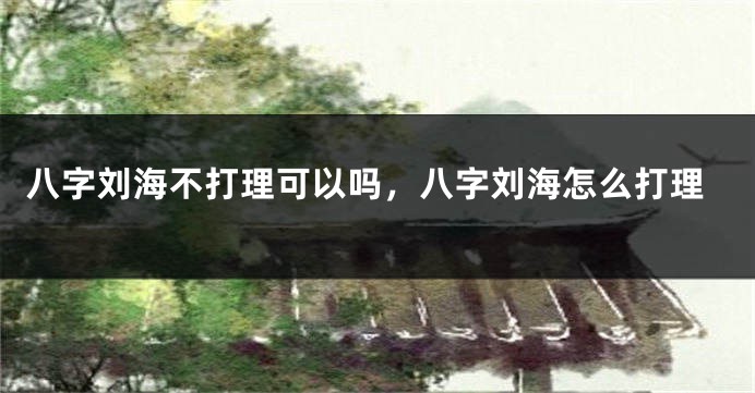 八字刘海不打理可以吗,八字刘海怎么打理