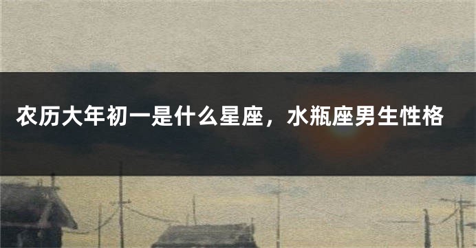 农历大年初一是什么星座，水瓶座男生性格