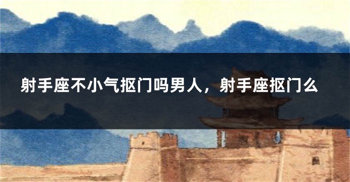 射手座不小气抠门吗男人，射手座抠门么