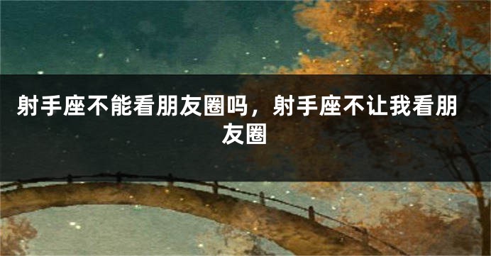 射手座不能看朋友圈吗，射手座不让我看朋友圈