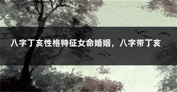 八字丁亥性格特征女命婚姻，八字带丁亥