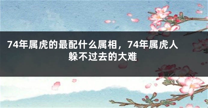 74年属虎的最配什么属相，74年属虎人躲不过去的大难