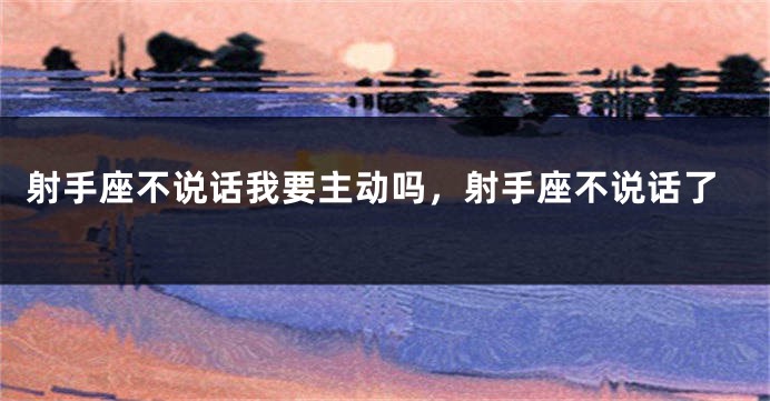 射手座不说话我要主动吗，射手座不说话了