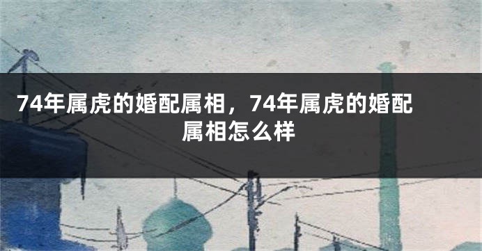 74年属虎的婚配属相,74年属虎的婚配属相怎么样