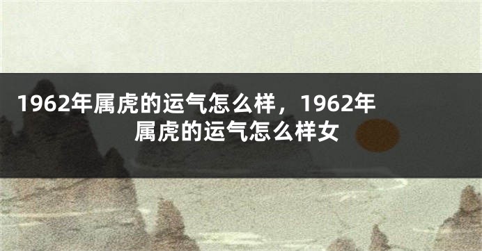 1962年属虎的运气怎么样，1962年属虎的运气怎么样女