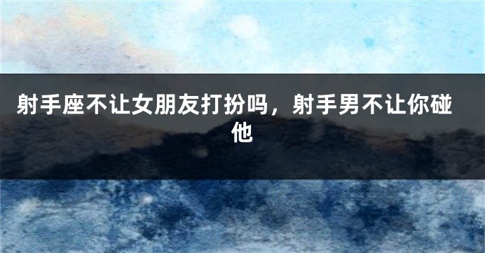 射手座不让女朋友打扮吗，射手男不让你碰他