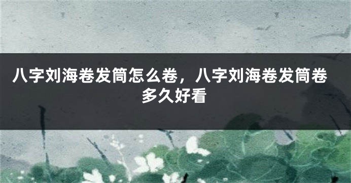 八字刘海卷发筒怎么卷，八字刘海卷发筒卷多久好看