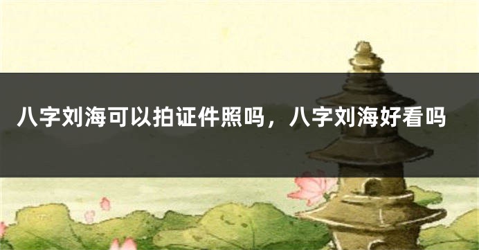八字刘海可以拍证件照吗，八字刘海好看吗