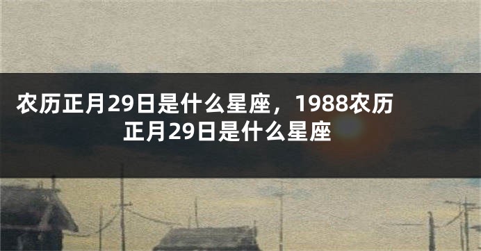 农历正月29日是什么星座，1988农历正月29日是什么星座