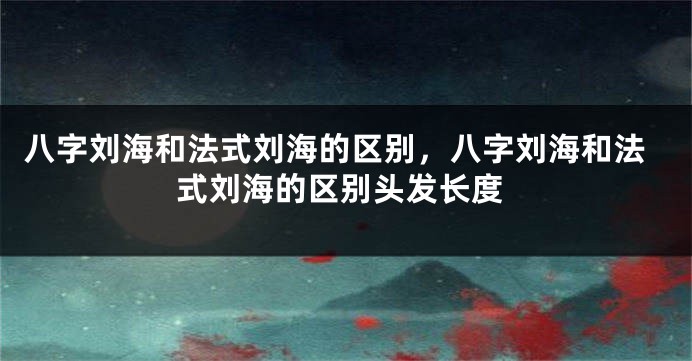 八字刘海和法式刘海的区别，八字刘海和法式刘海的区别头发长度