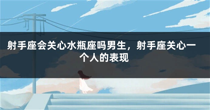 射手座会关心水瓶座吗男生，射手座关心一个人的表现