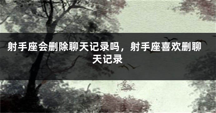 射手座会删除聊天记录吗，射手座喜欢删聊天记录
