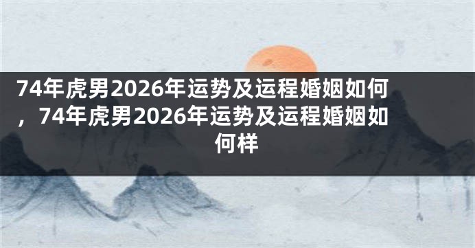 74年虎男2026年运势及运程婚姻如何，74年虎男2026年运势及运程婚姻如何样