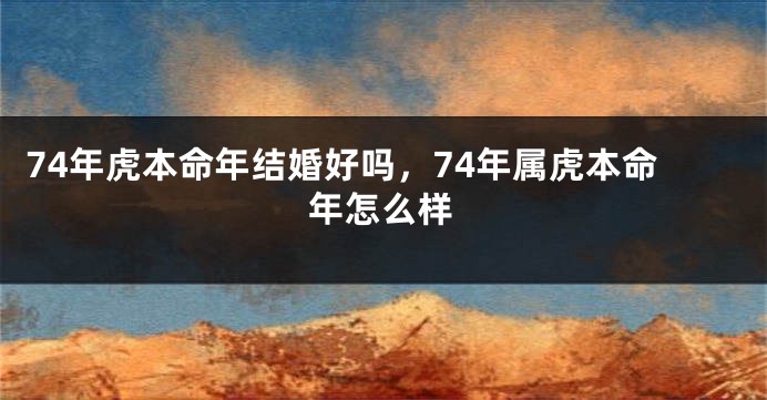 74年虎本命年结婚好吗，74年属虎本命年怎么样