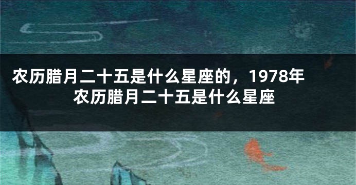 农历腊月二十五是什么星座的，1978年农历腊月二十五是什么星座