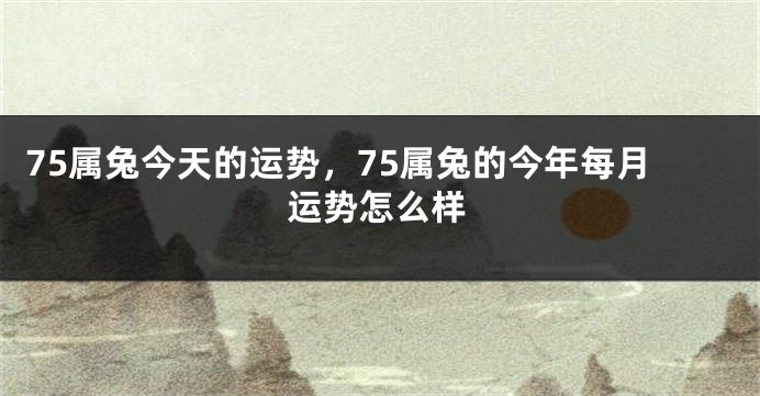 75属兔今天的运势,75属兔的今年每月运势怎么样
