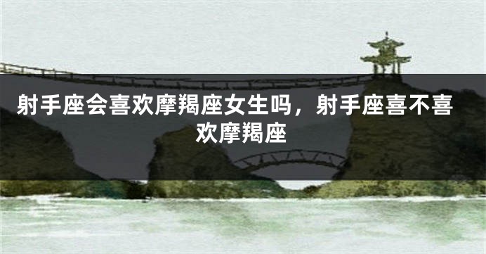 射手座会喜欢摩羯座女生吗，射手座喜不喜欢摩羯座