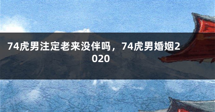 74虎男注定老来没伴吗，74虎男婚姻2020