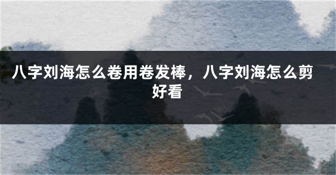 八字刘海怎么卷用卷发棒，八字刘海怎么剪好看