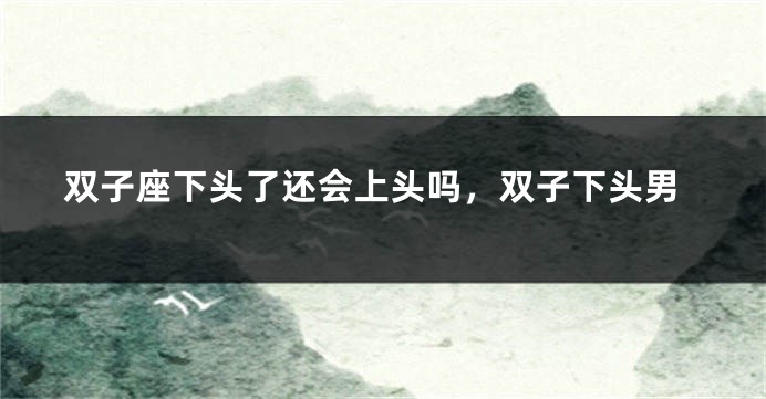 双子座下头了还会上头吗，双子下头男