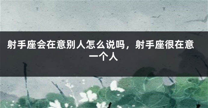 射手座会在意别人怎么说吗，射手座很在意一个人