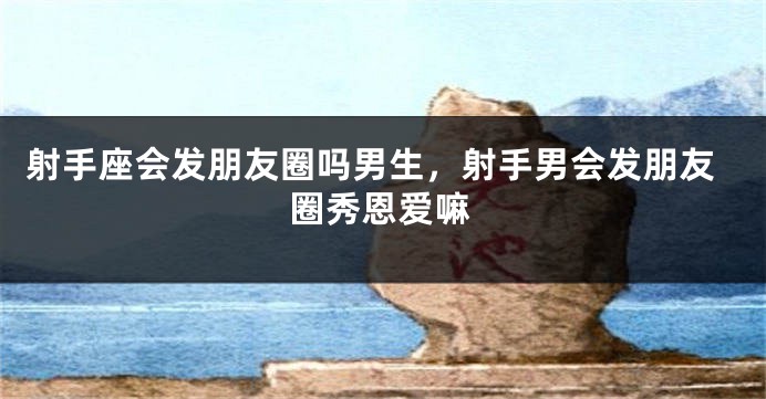 射手座会发朋友圈吗男生，射手男会发朋友圈秀恩爱嘛