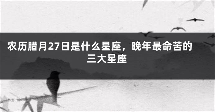 农历腊月27日是什么星座，晚年最命苦的三大星座