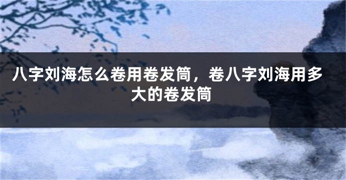 八字刘海怎么卷用卷发筒，卷八字刘海用多大的卷发筒