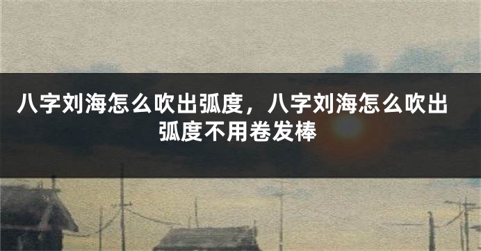 八字刘海怎么吹出弧度，八字刘海怎么吹出弧度不用卷发棒
